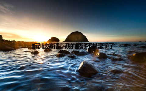 听到这些话, 我的眼眶不禁湿润了