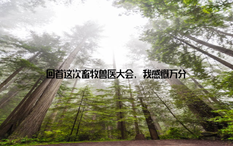 回首这次畜牧兽医大会, 我感慨万分