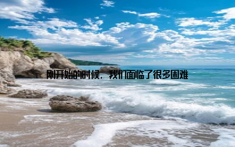 刚开始的时候, 我们面临了很多困难