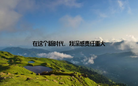 在这个新时代, 我深感责任重大