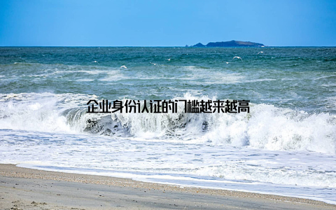 企业身份认证的门槛越来越高